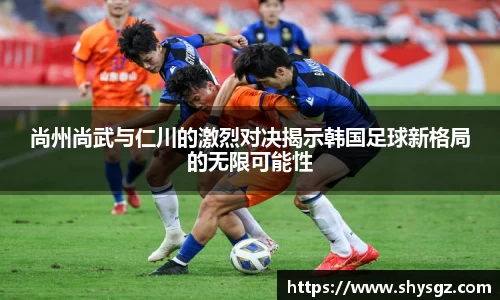 尚州尚武与仁川的激烈对决揭示韩国足球新格局的无限可能性
